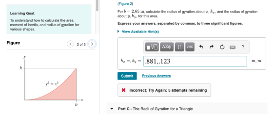 Figure 2) For b = 2.65 m, calculate the radius of gyration about z, kz , and the radius of gyration about y, ky, for this area. Learning Goal: To understand how to calculate the area, moment of inertia, and radius of gyration for various shapes Express your answers, separated by commas, to three significant figures View Available Hint(s) Figure 2 of 3 vec k-ky-881,.123 m, m Submit Previous Answer Incorrect; Try Again; 5 attempts remaining Part C- The Radili of Gyration for a Triangle