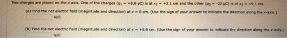 Two charges are placed on the x axis. One of the charges (q1-+8.6 pC) is at xi-+3.1 cm and the other (q2--22 μΟ is at x2 . +9.1 cm. (a) Find the net electric field (magnitude and direction) at x-0 ㎝.(use the sign of your answer to indicate the direction along the x-axis.) N/C (b) Find the net electric fleld (magnitude and direction) at x-+5.6 cm. (Use the sign of your answer to indicate the direction along the x-axis.) N/C