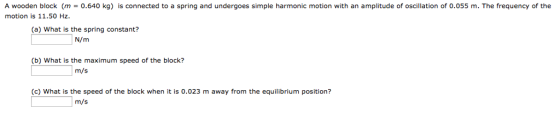 A wooden block (m 0.640 kg) is connected to a spring and undergoes simple harmonic motion with an amplitude of oscillation of 0.055 m. The frequency of the motion is 11.50 Hz. (a) What is the spring constant? N/m (b) What is the maximum speed of the block? m/s (c) What is the speed of the block when it is 0.023 m away from the equilibrium position? m/s
