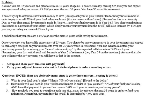 Problem: Assume you are 32 years old and plan to retire in 35 years at age 67. You are currently earning $75,000/ year and expect average annual salary increases of 4.0%year over the next 35 years. You have $0 saved for retirement. You are trying to determine how much money to save (invest) each year in your 401(k) Plan to fund your retirement in order to pay yourself 70% of your final salary each year (that increases with inflation Remember this is an Annuity Due, so your first annual investment is made in Year 0….and your final payment is in Year 34] You plan to maintain an investment as a percent of your salary, which simply means your payment into the 401(k) will also increase by 4.0% per year as your salary increases 4.0% each year You believe that you can earn 8.0%year over the next 35 years while saving for retirement. Once you retire, you have a life expectancy of 25 years. You plan to be more conservative in your investments and expect to earn only 5.0% year on your investments over the 25 years while in retirement. You also want to maintain your purchasing power by increasing your annual retirement pay by the expected inflation rate of 3.0% each year [Remember, your first withdrawal will be made in Year 0 of retirement (i.e., Year 35 on the timeline.] Assume that after you withdraw the 25h payment, you will have S0 left in the account. Set up and show your Timeline with payments Carry your adjusted interest rates out to 6 decimal places to reduce rounding errors. Questions: NOTE: there are obviously many steps to get to these answers...scoring is below.] What is your final years salary? What is 70% of your salary? Round to the dollar.] How much will you need in your 401(k) at retirement in order to pay yourself 70% of your final years salary AND have that payment to yourself increase at 3.0% each year to maintain purchasing power? 1. 2. 3. How much do you need to contribute each year (i.e., save, invest) over the next 35 years in order to fund your retirement. Remember, payment into the 401(k) ) is increasing by 4.0% each year