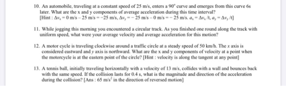 10. An automobile, traveling at a constant speed of 25 m/s, enters a 90° curve and emerges from this curve 68 later. What are
