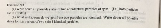 Exercise 8.3 (a) Write down all possible states of two nonidentical particles of spin 1 (i.e., both particles are in s states). (b) What restrictions do we get if the two particles are identical. Write down all possible states for this system of two spin 1 identical particles.