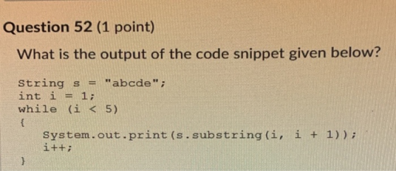 Question 52 (1 point) What is the output of the code snippet given below? String s = abcde; int i = 1; while (i < 5) { Syst