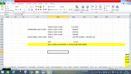 Home nert Page Layout Formulas Data Review View dd-Ins Cut copy ▼ Format Painter Σ AutoSum ー E ゴWrap Text General в 1 프· ー· 鱼, Δ. : rーー 逻锂函Merge & Center. $, % , 弼,8 C Paste Conditional Format CeInsert Delete Format Formatting as Table Styles2 Clear Sort &Find & Clipboard WA111 vw Font Alignment Number Styles Cells Edting VX VY VZ WA WB WC WD WE WF 98 100 101 102 103 104 105 106 107 108 109 110 YEAR O CASH FLOW YEAR 1 CASH FLOW YEAR 2 CASH FLOW YEAR 3 CASH FLOW 1113500 OPERATING CASH FLOW 406839 443318 346084 416709 (20000+396708.51)) ADDITIONAL CASH FLOW YEAR 3 NPV YES, AS NPV IS POSITIVE, IT SHOULD BE PURCHASED 77034 112 113 114 115 116 NOTI COST DEPR YEAR トト MIRR NPV İRR REPLACEMENT S HPR GMAM EAC MACRS LEASE . . RATIOCASHBUDGET / wacc BOND EPS EBIT , REPLACEMENT , STats | NPV . BETA LEVERED 9う - - rences: ED12 130% 07:15