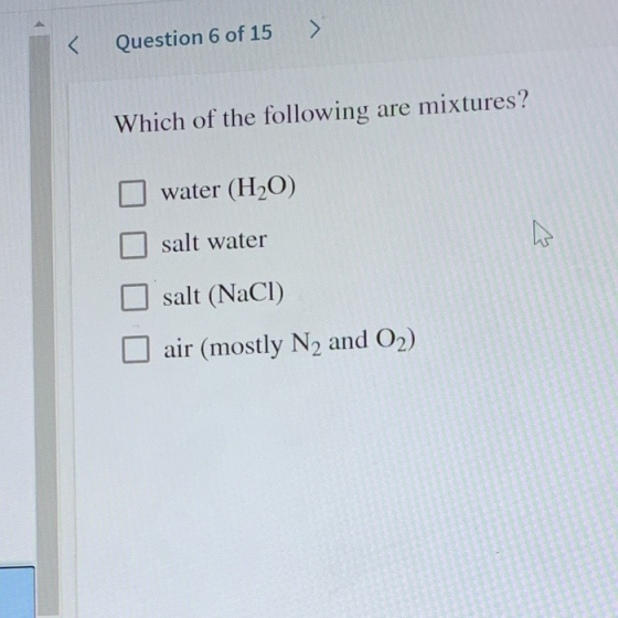 < Question 6 of 15 > Which of the following are mixtures? water (H2O) salt water salt (NaCl) air (mostly N2 and O2)