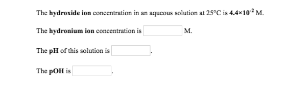 The hydroxide ion concentration in an aqueous solution at 25°C is 4.4x10-2 M. The hydronium ion concentration is M. The pH of