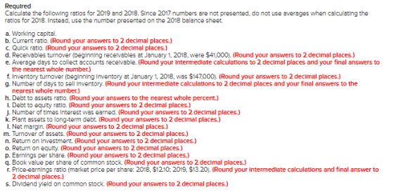 Required Calculate the following ratios for 2019 and 2018. Since 2017 numbers are not presented, do not use averages when cal