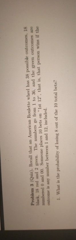 Problem 3 (Quiz). Recall that an American Roulette wheel has 38 possible outcomes, 18 black, 18 red and 2 green. The numbers go from 1 to 36, and the green outcomes are numbered 0 and 00. Someone places İO bets on 1st 12, that is, that person wins if the outcome is any number between 1 and 12, included. 1. What is the probability of losing 8 out of the 10 total bets?