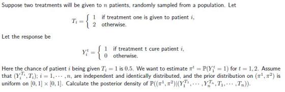 Suppose two treatments will be given to n patients, randomly sampled from a population. Let uet 1-{ 2 otheatme t one-topat enti, 1 if treatment one is given to patient i 2 otherwise. Let the response be r-{ 1 if treatment t cure patient i, i0 otherwise Here thechance of patient i being given Ti = 1 is 0.5. We want to estimate ㎡ = P07 = 1) for t = 1,2. Assume that (Yin, Ti); i-1 ,n, are independent and identically distributed, and the prior distribution on (π1, π2) is uniform on [0, 1] × [0, 1]. Calculate the posterior density of P((π, π*)!(Y1Ti , . . . , YT, Tİ , , , , , TOD