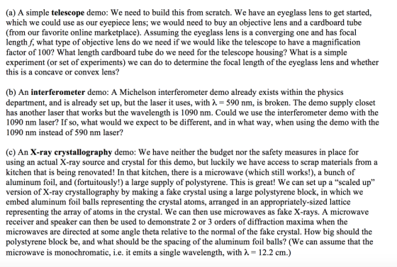 (a) A simple telescope demo: We need to build this from scratch. We have an eyeglass lens to get started, which we could use as our eyepiece lens; we would need to buy an objective lens and a cardboard tube (from our favorite online marketplace). Assuming the eyeglass lens is a converging one and has focal length f, what type of objective lens do we need if we would like the telescope to have a magnification factor of 100? What length cardboard tube do we need for the telescope housing? What is a simple experiment (or set of experiments) we can do to determine the focal length of the eyeglass lens and whether this is a concave or convex lens? (b) An interferometer demo: A Michelson interferometer demo already exists within the physics department, and is already set up, but the laser it uses, with 7 = 590 nm, is broken. The demo supply closet has another laser that works but the wavelength is 1090 nm. Could we use the interferometer demo with the 1090 nm laser? If so, what would we expect to be different, and in what way, when using the demo with the 1090 nm instead of 590 nm laser? (c) An X-ray crystallography demo: We have neither the budget nor the safety measures in place for using an actual X-ray source and crystal for this demo, but luckily we have access to scrap materials from a kitchen that is being renovated! In that kitchen, there is a microwave (which still works!), a bunch of aluminum foil, and (fortuitously!) a large supply of polystyrene. This is great! We can set up a “scaled up version of X-ray crystallography by making a fake crystal using a large polystyrene block, in which we embed aluminum foil balls representing the crystal atoms, arranged in an appropriately-sized lattice representing the array of atoms in the crystal. We can then use microwaves as fake X-rays. A microwave receiver and speaker can then be used to demonstrate 2 or 3 orders of diffraction maxima when the microwaves are directed at some angle theta relative to the normal of the fake crystal. How big should the polystyrene block be, and what should be the spacing of the aluminum foil balls? (We can assume that the microwave is monochromatic, i.e. it emits a single wavelength, with = 12.2 cm.)