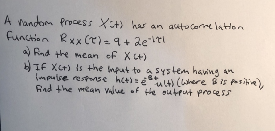 A random Process XCt) has an auto Correlation function Rxx (T) = 9+2e 121 a) find the mean of Xct) b) If X(+) is the input to