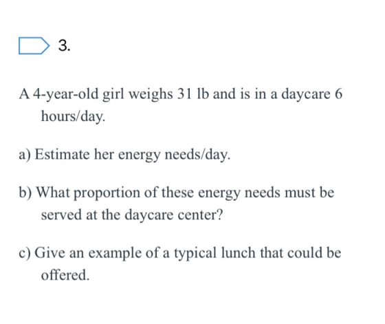 D 3. A 4-year-old girl weighs 31 lb and is in a daycare 6 hours/day. a) Estimate her energy needs/day. b) What proportion of