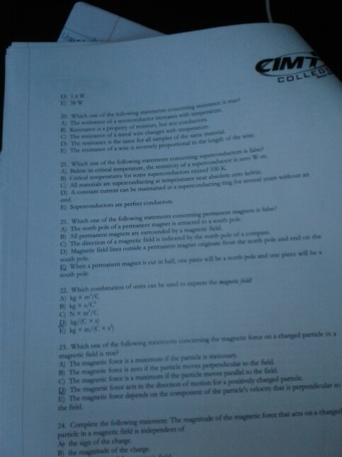 PA COLLEG ) The The istance fa metal wire changrs with nesintance of s wire is inversely proportional o the lenh ofv 1Which one of the following statements concerning A) Below its critical temperature, the resistiviry of s superconducso in e B) Critical temperstures for some superconduciors esceed 100 K ) All materials are superconducting at temperatures neat abechune D) A emf. constant current can be maintained in a supecondacing in fo e yan wht ED Superconductors are perfect conductors 21. Which one of the following statements concermng pemanem-n A) The north pole of a permanent magnet ie amracted o a south pole B) All permanent magnets are surrounded by magnenc feld Q The direction of a magnetic field is indicated by the nonth ple ofs comp D) Magnetic ficeld lines outside a permanent maom the noth pde and end on the south pole 12 When a permanent magnet is cut in hal,epece wil bh pke andne piece will be south pole 22 Which combination of units can be uned to espeshe 23. Which one of the fillowvingng the agnetic fonce on a charged particle in a magnetic field is true A) The magnetic force is a maximum if the panicle is tationary B) The magnetic force is sers if the paricle moves perpendicular so the feld Q) The magnetic fionce is a maximom if the particle moves parallei to the feld D The magnetic force acts in the direction of motion for a positovely charged parmice ED The magnetc force depends on the compooens of the paricles velocity that is perpendicular to the field 24 Complete the fillowring statement The magninude of the magnetic force thst acts otn a chatgod particle in s magnetic field is independent of M the sign of the charge B) the magnitude of the charge