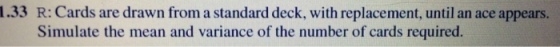 1.33 R: Cards are drawn from a standard deck, with replacement, until an ace appears. Simulate the mean and variance of the number of cards required. 10