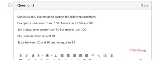 D Question 1 3 pts Construct an C expression to express the following conditions: Example: a is between 1 and 100. Answer: a 1 && a<-100 1) x is equal to or greater than 90 but smaller than 100 2) y is not between 40 and 60 3) z is between 20 and 30 but not equal to 25 HTML Editoru