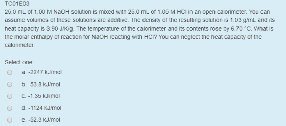 TC01E03 25.0 mL of 1.00 M NaOH solution is mixed with 25.0 mL of 1.05 M HCl in an open calorimeter. You can assume volumes of