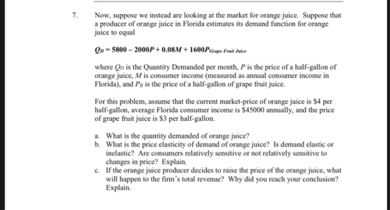 7. Now, suppose we instead are looking at the market for orange juice. Suppose that a producer of orange juice in Florida estimates its demand function for orange uice to equal OD-5800-2000P+0.08M 1600PGrape Frit Jice where Qp is the Quantity Demanded per month, P is the price of a half-gallon of orange juice, M is consumer income (measured as annual consumer income in Florida), and PR is the price of a half-gallon of grape fruit juice. For this problem, assume that the current market-price of orange juice is S4 per half-gallon, average Florida consumer income is $45000 annually, and the price of grape fruit juice is $3 per half-gallon. What is the quantity demanded of orange juice? What is the price elasticity of demand of orange juice? Is demand elastic or inelastic? Are consumers relatively sensitive or not relatively sensitive to changes in price? Explain. a. b. c. If the orange juice producer decides to raise the price of the orange juice, what will happen to the firms total revenue? Why did you reach your conclusion? Explain