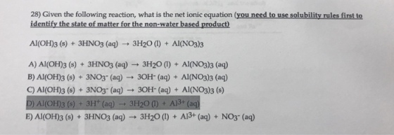 28 Given the following reaction, what is the net ionic equation (you need to use solubility rules first to identify the state of matter for the non-water based product Al(OH) 3 (s) 3HNO3 (aq) 3H20 Al(NO3)3. A) Al (OH)3 (s) 3HNO3 (aq) 3H20 Al(NO3)3 (aq) B) Al (OH)3 (s) 3NO3 (aq) 30H (aq) Al(NO3) 3 (aq) C) Al (OH)3 (s) 3NO3- (aq) 30H- (aq) Al(NO3)3 (s) ag) 3H2O 3H20 (lo A13+ (aq) NO3- (aq)