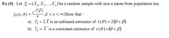 Ex (5) Let X = (Xi, X2, ,X) be a random sample with size n taken from population has e-부) a) 71 2 X is an unbiased estimator of τ (θ)-2(J+ b) T-X is a consistent estimator of τ (9) (J+ β fx(x ; θ) , β < x <。。.Show that 2)