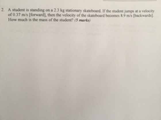 A student is standing on a 2.3 kg stationary skateboard. If the student jumps at a velocity of 0.37 m/s [forward], then the velocity of the skateboard becomes 8.9 m/s [backwards) How much is the mass of the student? (5 marks 2.