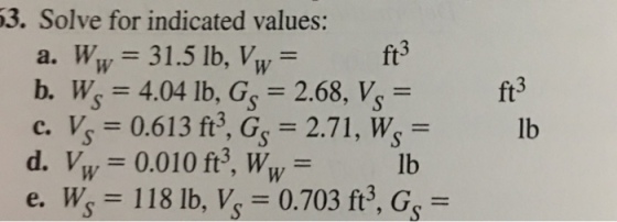 3. Solve for indicated values: a. Ww 31.5 lb, Vw b. W 4.04 lb, G 2.68, V, - c. V 0.613 f3, G 2.71, w- d. Vw 0.010 ft3, Ww- e. W 118 lb, Vs 0.703 ft, Gs- ft3 ft3 lb lb