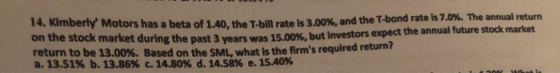 14. Kimberly Motors has a beta of 1.40. the Thill rate is 3.00%, and the T-bond rate is 7.0%. The annual return the stock mar