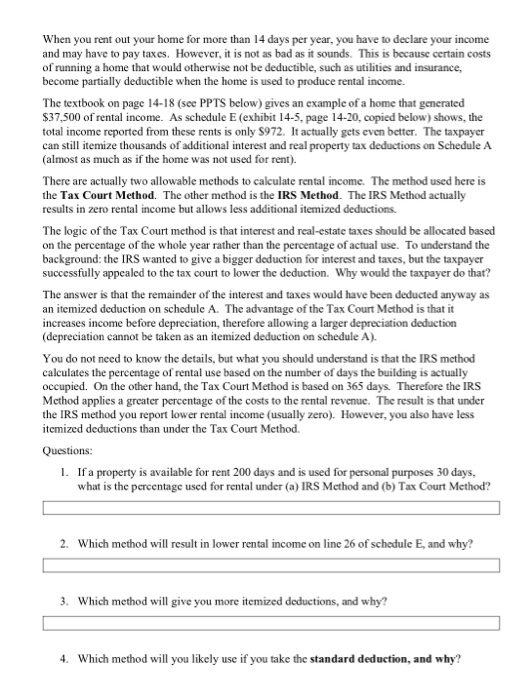 When you rent out your home for more than 14 days per year, you have to declare your income and may have to pay taxes. However, it is not as bad as it sounds. This is because certain costs of running a home that would otherwise not be deductible, such as utilities and insurance, become partially deductible when the home is used to produce rental income. The textbook on page 14-18 (see PPTS below) gives an example of a home that generated 37,500 of rental income. As schedule E (exhibit 14-5, page 14-20, copied below) shows, the total income reported from these rents is only S972. It actually gcts even better. The taxpaycr can still itemize thousands of additional interest and real property tax deductions on Schedule A (almost as much as if the home was not used for rent) There are actually two allowable methods to calculate rental income. The method used here is the Tax Court Method. The other method is the IRS Method. The IRS Method actually results in zero rental income but allows less additional itemized deductions. The logic of the Tax Court method is that interest and real-estate taxes should be allocated based on the percentage of the whole year rather than the percentage of actual use. To understand the background: the IRS wanted to give a bigger deduction for interest and taxes, but the taxpayer successfully appealed to the tax court to lower the deduction. Why would the taxpayer do that? The answer is that the remainder of the interest and taxes would have been deducted anyway as an itemized deduction on schedule A. The advantage of the Tax Court Method is that it increases income before depreciation, therefore allowing a larger depreciation deduction (depreciation cannot be taken as an itemized deduction on schedule A). You do not need to know the details, but what you should understand is that the IRS method calculates the percentage of rental use based on the number of days the building is actually occupied. On the other hand, the Tax Court Method is based on 365 days. Therefore the IRS Mcthod applics a greater percentage of the costs to the rental revenuc. The result is that under the IRS method you report lower rental income (usually zero). However, you also have less itemized deductions than under the Tax Court Mcthod Questions: . If a property is available for rent 200 days and is used for personal purposes 30 days, what is the percentage used for rental under (a) IRS Mcthod and (b)Tax Court Method? 2. Which method will result in lower rental income on line 26 of schedule E, and why? 3. Which method will give you more itemized deductions, and why? 4. Which method will you likely use if you take the standard deduction, and why?