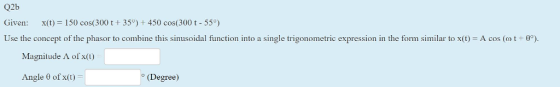 Q2b Given : x(t) = 150 cos(300 t + 35°) + 450 cos(300 t-550) Use the concept of the phasor to combine this sinusoidal function into a single trigonometric expression in the form similar to x(t) A cos (o t + θ Magnitude Λ of x(t) Angle θ of x(t) (Degree)