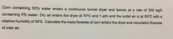 corn containing 5% water. Dry air enters the dryer at 70°C and 1 atm and the outlet air is at 55°C with a relative humidity of 50%. Calculate the mass flowrate of corn enters the dryer and volumetric flow rate of inlet air. containing 55% water enters a continuous tunnel dryer and leaves at a rate of 500 kg/h