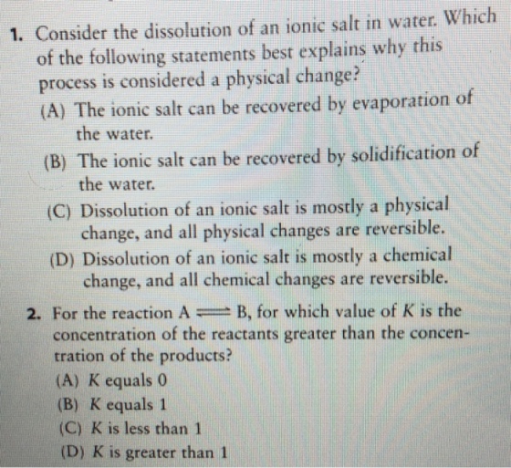 1. Consider the dissolution of an ionic salt in water. Which of the following statements best explains why this process is considered a physical change? (A) The ionic salt can be recovered by evaporation of the water. (B) The ionic salt can be recovered by solidification of the water. (C) Dissolution of an ionic salt is mostly a physical change, and all physical changes are reversible. (D) Dissolution of an ionic salt is mostly a chemical change, and all chemical changes are reversible 2. For the reaction AB, for which value of K is the concentration of the reactants greater than the concen tration of the products? (A) K equals0 (B) K equals 1 (C) K is less than 1 (D) K is greater than 1