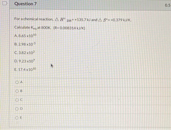 Question 7 0.5 For a chemical reaction, A H° 298 = +135.7 kJ and AS°= +0.379 kJ/K. Calculate Keq at 800K. (R=0.008314 kJ/K) A