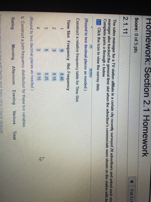 Homework: Section 2.1 Homework Score: 0 of 5 pts 3 of 3 (1 The sales manager for a TV station affiliate in a certain city recently surveyed 20 advertisers and asked each one manager also tracked the general time slot when the advertisers commercials were shown on the station with th Complete parts a through c below EB Click the icon to view the survey data Round to two decimal places as needed) Construct a relative frequency table for Time Slot. Time Slot Frequency Rel. Frequency 0.45 0.15 0.25 0.15 (Round to two decimal places as needed) b Construct a joint frequency distribution for these two variables Rating Morning Afternoon Evening Various Total otes vour ancern thal adit fields and then dick theck Answer