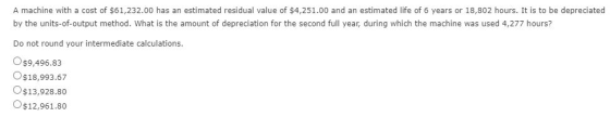 A machine with a cost of $61,232.00 has an estimated residual value of $4,251.00 and an estimated life of 6 years or 18,802 h