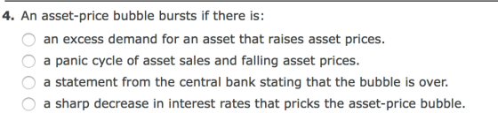 4. An asset-price bubble bursts if there is: an excess demand for an asset that raises asset prices. a panic cycle of asset sales and falling asset prices. a statement from the central bank stating that the bubble is over. a sharp decrease in interest rates that pricks the asset-price bubble.