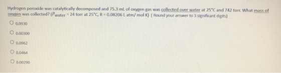 Hydrogen peroxide was catalytically decomposed and 75.3 ml of oxygen gas was collected over water at 25°C and 742 torr. What