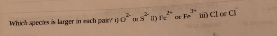 3+ 2+ 2- Which species is larger in each pair? i) O or S ii) Fe or Fe iii) Cl or Cl
