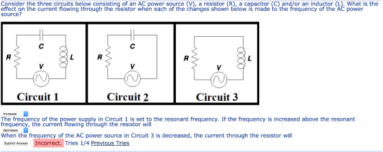 Consider the three circuits below consisting of an AC power source (V), a resistor (R), a capacitor (C) and/or an inductor (L). What is the effect on the current flowing through the resistor when each of the changes shown below is made to the frequency of the AC power source? Circuit 1 Circuit 2 Circuit 3 increase reg terny, the ourtren t flowing through the iresistort wrif the resonant frequency. If the frequency ls increased above the resonant resuent When the frequency of the AC power source in Circuit 3 is decreased, the current through the resistor will Submit Answer Incorrect. Tries 1/4 Previous Tries