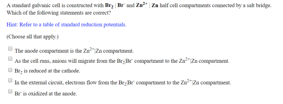 A standard galvanic cell is constructed with Br2 Br and Zn2+ Zn half cell compartments connected by a salt bridge. Which of t
