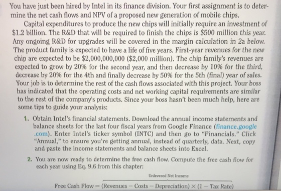 You have just been hired by Intel in its finance division. Your first assignment is to deter- mine the net cash flows and NPV of a proposed new generation of mobile chips. Capital expenditures to produce the new chips will initially require an investment of $1.2 billion. The R&D that will be required to finish the chips is $500 million this year. Any ongoing R&D for upgrades will be covered in the margin calculation in 2a below. The product family is expected to have a life of five years. First-year revenues for the new chip are expected to be $2,000,000,000 ($2,000 million). The chip familys revenues are expected to grow by 20% for the second year, and then decrease by 10% for the third. decrease by 20% for the 4th and finally decrease by 50% for the 5th (final) year of sales. Your job is to determine the rest of the cash flows associated with this project. Your boss has indicated that the operating costs and net working capital requirements are similar to the rest of the companys products. Since your boss hasnt been much help, here are some tips to guide your analysis: 1. Obtain Intels financial statements. Download the annual income statements and balance sheets for the last four fiscal years from Google Finance (finance.g com). Enter Intels ticker symbol (INTC) and then go to Financials. Click Annual, to ensure youre getting annual, instead of quarterly, data. Next, copy and paste the income statements and balance sheets into Excel. 2. You are now ready to determine the free cash flow. Compute the free cash flow each year using Eq. 9.6 from this chapter: Unlevered Net Income Free Cash Flow (Revenues -Costs Depreciation) X (1 -Tax Rat
