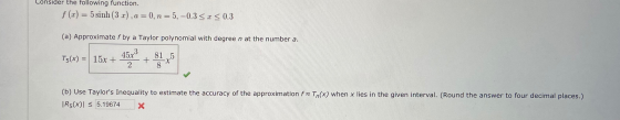 Consider the following function. f(x) = 5 sinh (3r). a = 0, n=5,-0.3<r <0.3 (a) Approximate f by a Taylor polynomial with deg