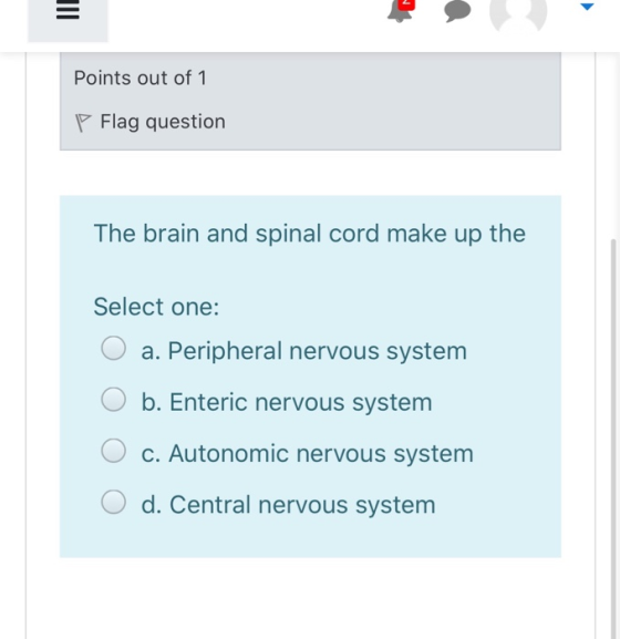 Points out of 1 P Flag question The brain and spinal cord make up the Select one: O a. Peripheral nervous system O b. Enteric