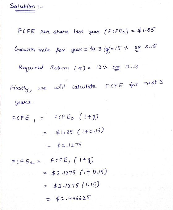 Solution - FCFE per share last year (F(FEO) – $1.85 Growth rate for year 1 to 3 (g) = 15 % or 0.15 Required Return (r) = 13%