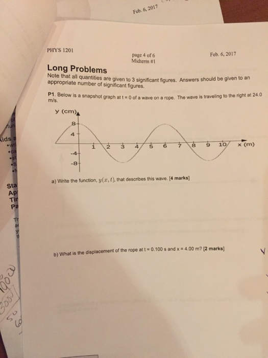 Feb. 6, 2017 PHYS 1201 page 4 of 6 Midterm #1 Feb. 6,2017 Long Problems Note that all quantities are given to 3 significant figures. Answers s appropriate number of significant figures hould be given to an P1. Below is a snapshot graph att 0 of m/s. a wave on a rope. The wave is traveling to the right at 24.0 y (cm) 4 id 3 5 6 8 9 10/x (m) a) Write the function, y(ax, t), that describes this wave. [4 marks] Al b) What is the displacement of the rope at t 0.100 s and x 4.00 m? 12 marks)