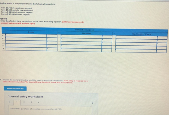 ing the month, a company enters into the folowing transactions Buys $8,750 of supplies on account Pays $0,000 cash for new equipment Pays off $4.800 of accounts payable. Pays off $2.450 of notes payable. quired: Show the effect of these transactions account balances with a minus sign) on the basic accounting equation. (Enter any decreases to Liabilitie S Stockholders Equity b. b. Prepare the joumal entries that would be used to record the transactions (if no entry is required for transactionievent, seleet No Journal Entry Required in the first account field.) View transaction list Journal entry worksheet Record the purchase of supplies on account for 0,750,