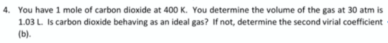 . You have 1 mole of carbon dioxide at 400 K. You determine the volume of the gas at 30 atm is 1.03 L. Is carbon dioxide behaving as an ideal gas? If not, determine the second virial coefficient