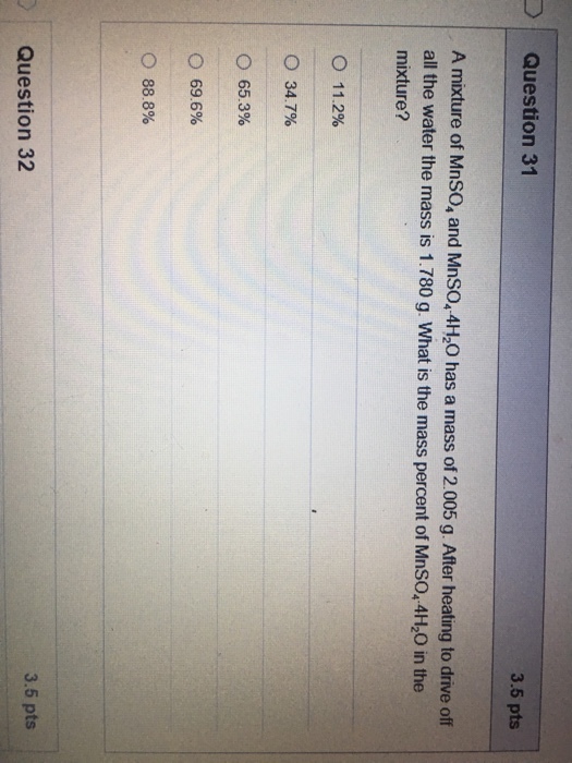 Question 31 3.5 pts A mixture of MnSO, and Mnso, 4H0 has a mass of 2.005 g. After heating to drive off all the water the mass is 1.780 g. What is the mass percent of MnSO, 4H,O in the mixture? 11.2% ○ 347% ○ 65.3% 69.6% ○ 888% 3.5 pts Question 32