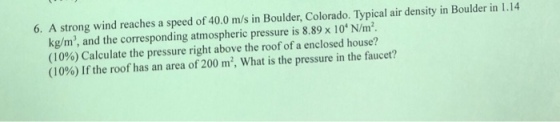6. A strong wind reaches a speed of 40.0 m/s in Boulder, Colorado. Typical air density in Boulder in 1.14 kg/m, and the corresponding atmospheric pressure is 8.89 x 10N/m (10%) Calculate the pressure right above the roof of a enclosed house? (10%) If the roof has an area of 200 m, what is the pressure in the faucet?
