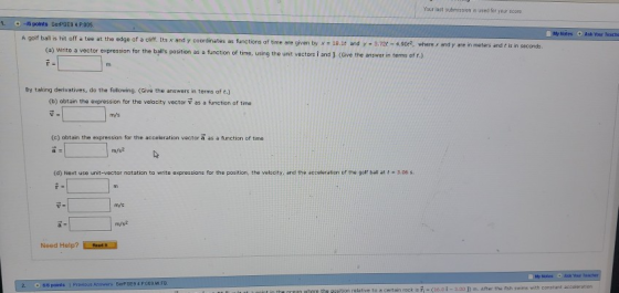 Your last submission is used for your score -IG poinms SerPSES 4.P.005. My hotes Ask Your Teacho A golf ball is hit off a tee at the edge of a cliff. Its x and y coordinates as functions of time are given by x - 18.lt and y 3,72t-4.90, where x and y are in meters and t is in seconds (a) Write a vector expression for the balls position as a function of time, using the unit vectors i and J (Give the answar in torms of r.) By taking derivatives, do the following. (Give the answers in terms of t.) (b) abtain the expression for the velocity vector v as a function of time mys (c) obtain the expression for the acceleration vector a as a function of tme (d) Next use unit-vector notation to write expressions for the position, the velocity, and the acceleration of the golf ball at -3.c6 s. mVs m/s2 Need Help?Rad Previous Answers StrPSE9 4.P009 M.FB ponts thE Pgion relative to a certain rock is -(16.01-3.00 ) m. after tha fish swims with constant