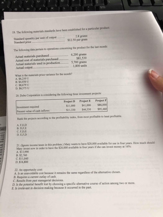 19. The following materials standards have been established for a particular product: Standard quantity per unit of output Standard pric. 28 grams $12.50 per gram The following data pertain to operations concerning the product for the last month Actual materials purchased6,200 grams Actual cost of materials purchased..$81,530 Actual materials used in production... 5,700 grams Actual outpu800 units What is the materials price variance for the month? A. $6,250 U B. $4,030 U C. $8,679 U D. $6,575 U 20. Dube Corporation is considering the following three investment projects Project D Project E Project Investment required Present value of cash inflows $11,000 $41,000 $86,000 $11,330 $46,330 $95,4 Rank the projects according to the profitability index, from most profitable to least profitable. A. F.ED B. D.F.E C.F.D.E D. E,F,D use in four years. How much should Mary invest now in order to have the $20,000 available in four years if she can invest money at 16%: A. $13,990 B. $2,760 C. $11,040 D. $16,800 22. An opportunity cost mains the same regardless of the altemative chosen. B. Requires a current outlay of cash. C. Results from past managerial decisions. D. Is the potential benefit lost by choosing a specific alternative course of action among two or more E. Is irrelevant in decision making because it occurred in the past.