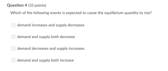 Question 4 (10 points) Which of the following events is expected to cause the equilibrium quantity to rise? demand increases and supply decreases demand and supply both decrease demand decreases and supply increases demand and supply both increase